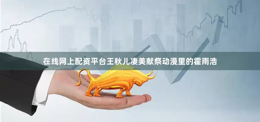 在线网上配资平台王秋儿凄美献祭动漫里的霍雨浩