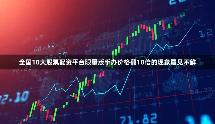 全国10大股票配资平台限量版手办价格翻10倍的现象屡见不鲜