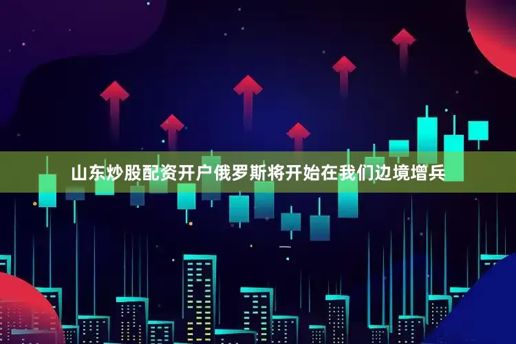 山东炒股配资开户俄罗斯将开始在我们边境增兵