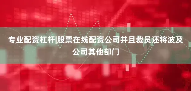 专业配资杠杆|股票在线配资公司并且裁员还将波及公司其他部门